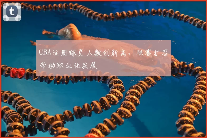 CBA注册球员人数创新高，联赛扩容带动职业化发展