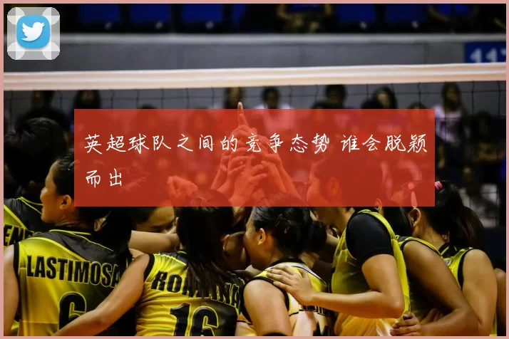 英超球队之间的竞争态势 谁会脱颖而出