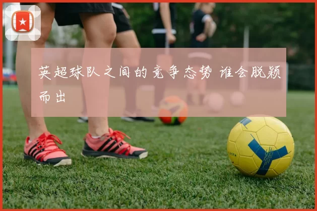 英超球队之间的竞争态势 谁会脱颖而出