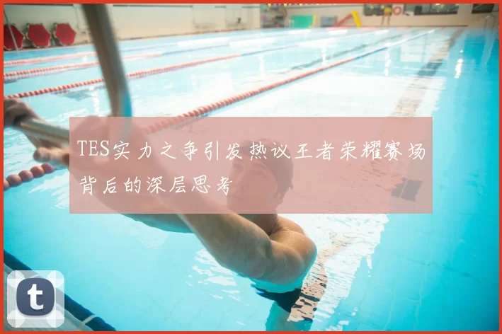TES实力之争引发热议王者荣耀赛场背后的深层思考