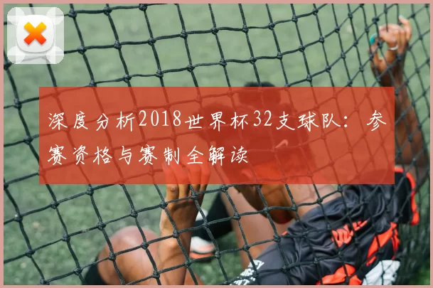 深度分析2018世界杯32支球队:参赛资格与赛制全解读