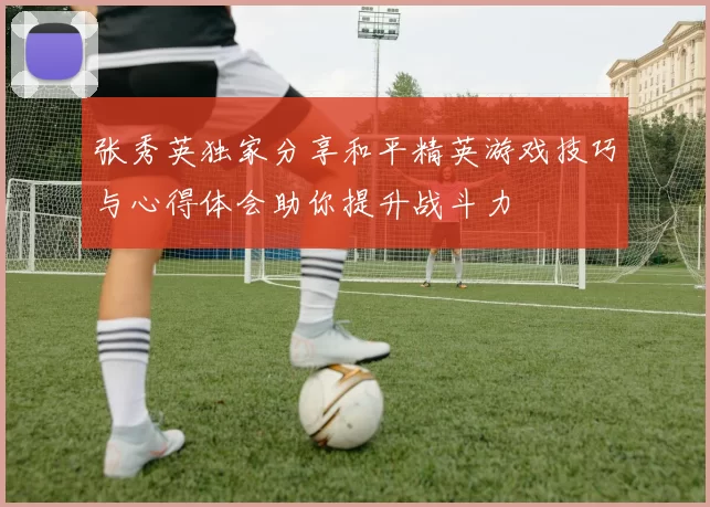 张秀英独家分享和平精英游戏技巧与心得体会助你提升战斗力