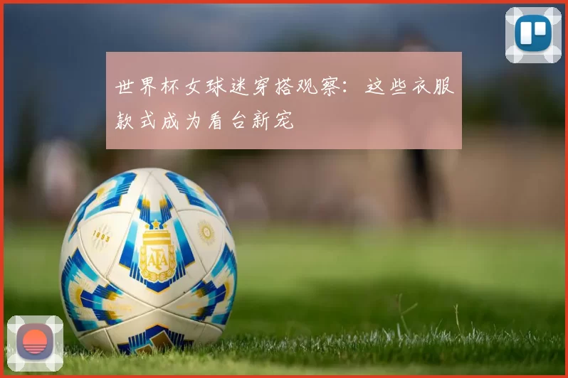 世界杯女球迷穿搭观察:这些衣服款式成为看台新宠