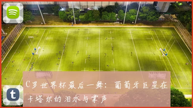 C罗世界杯最后一舞：葡萄牙巨星在卡塔尔的泪水与掌声