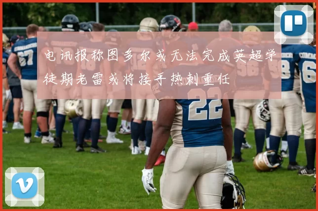 电讯报称图多尔或无法完成英超学徒期老雷或将接手热刺重任