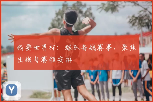 我要世界杯：球队备战赛事，聚焦出线与赛程安排