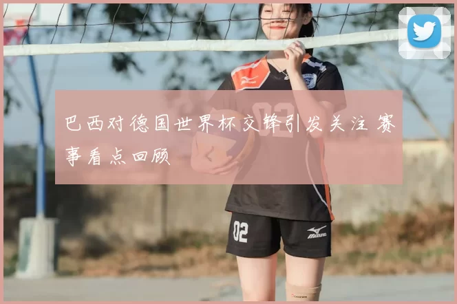 巴西对德国世界杯交锋引发关注 赛事看点回顾