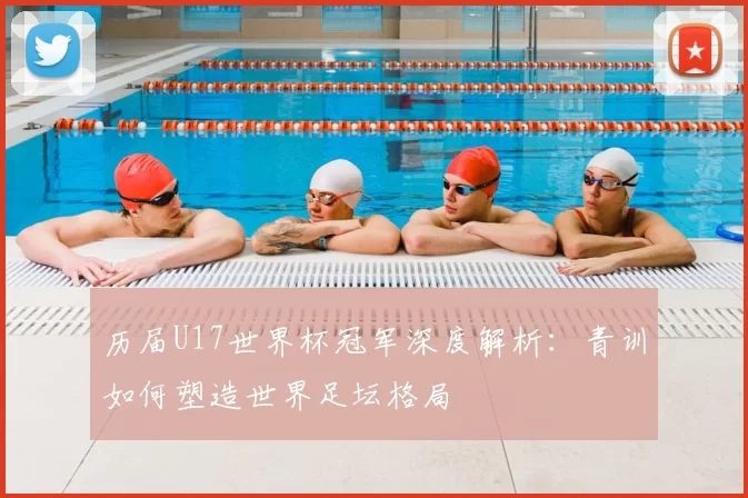 历届U17世界杯冠军深度解析：青训如何塑造世界足坛格局