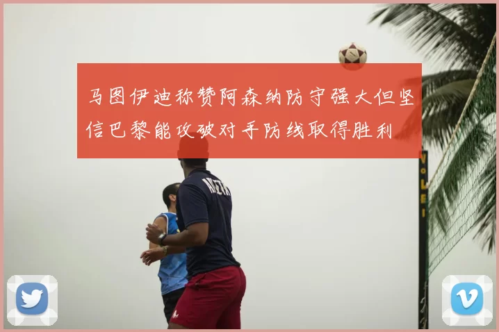 马图伊迪称赞阿森纳防守强大但坚信巴黎能攻破对手防线取得胜利