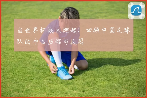 当世界杯战火燃起:回顾中国足球队的冲击历程与反思