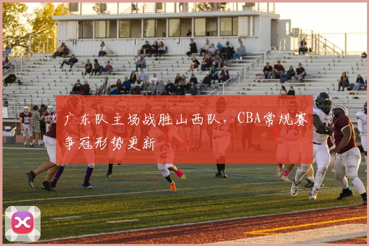 广东队主场战胜山西队,CBA常规赛争冠形势更新
