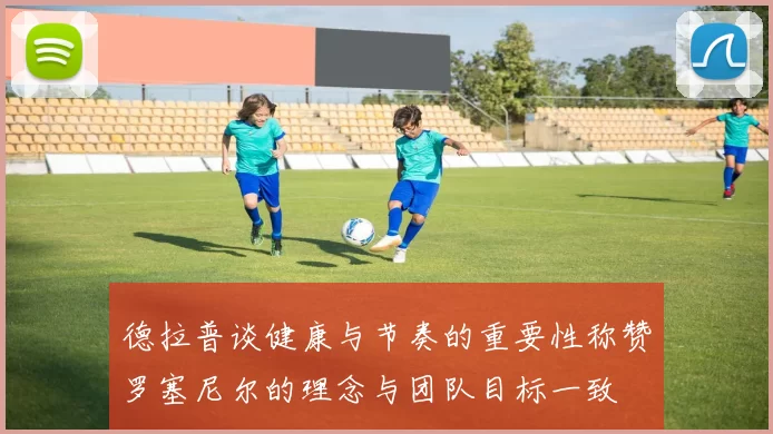 德拉普谈健康与节奏的重要性称赞罗塞尼尔的理念与团队目标一致