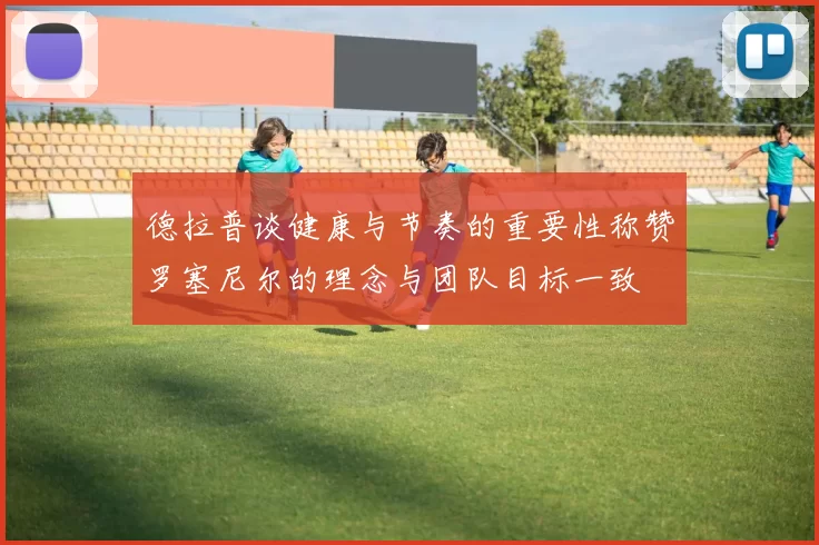 德拉普谈健康与节奏的重要性称赞罗塞尼尔的理念与团队目标一致