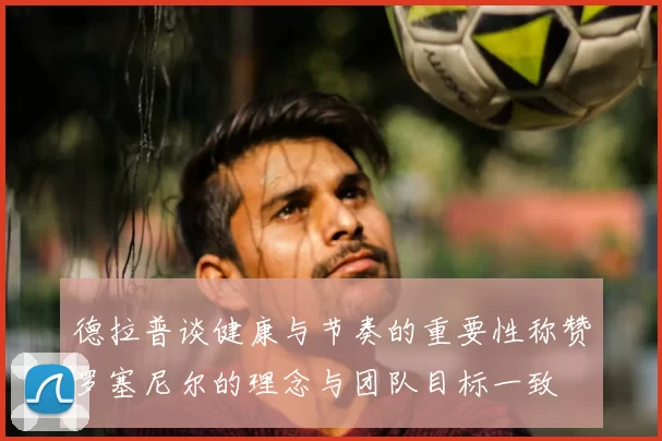 德拉普谈健康与节奏的重要性称赞罗塞尼尔的理念与团队目标一致