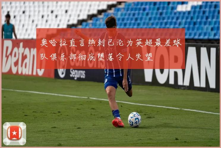 奥哈拉直言热刺已沦为英超最差球队俱乐部彻底堕落令人失望