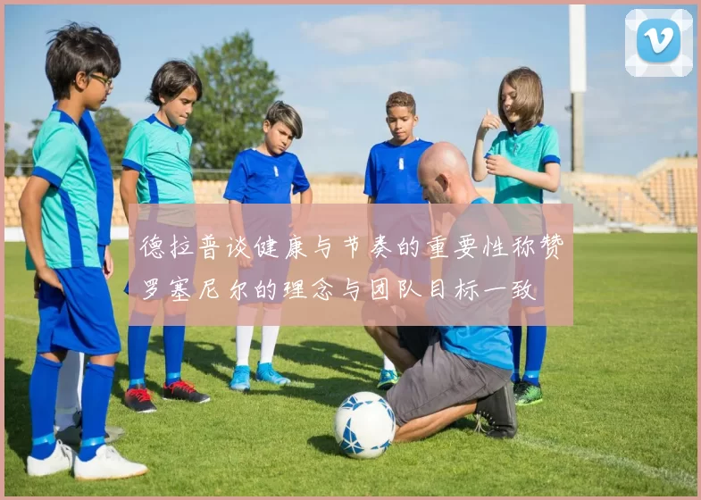 德拉普谈健康与节奏的重要性称赞罗塞尼尔的理念与团队目标一致
