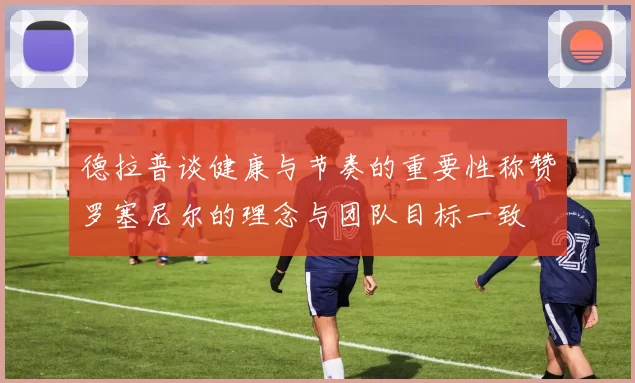 德拉普谈健康与节奏的重要性称赞罗塞尼尔的理念与团队目标一致