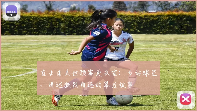 直击南美世预赛更衣室:专访球星,讲述激烈角逐的幕后故事