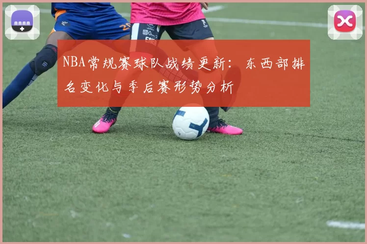 NBA常规赛球队战绩更新:东西部排名变化与季后赛形势分析