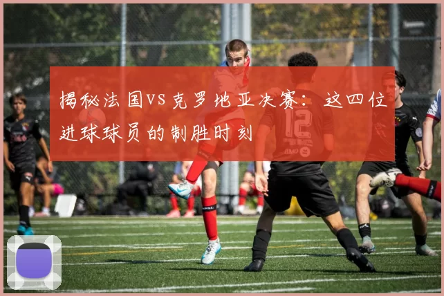 揭秘法国vs克罗地亚决赛:这四位进球球员的制胜时刻