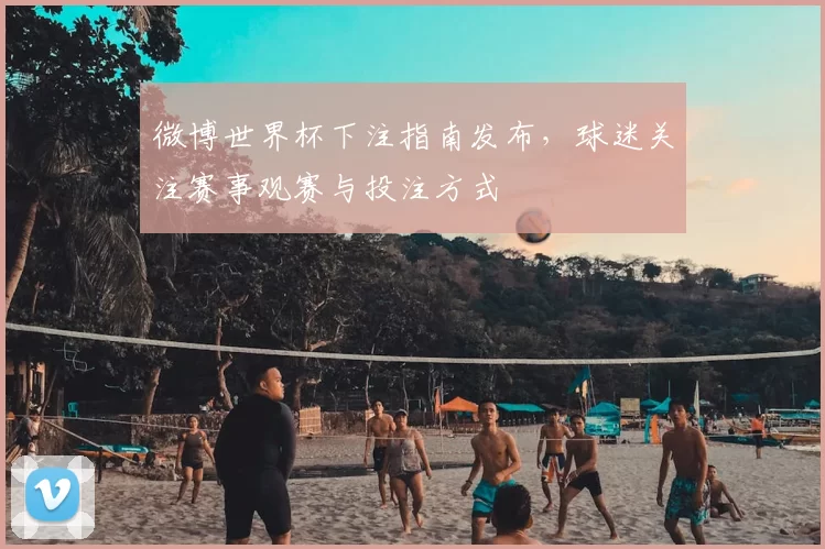 微博世界杯下注指南发布,球迷关注赛事观赛与投注方式