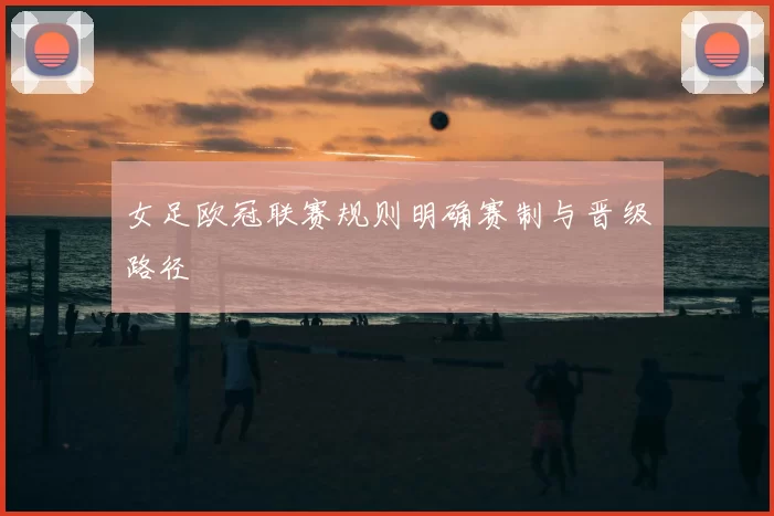 女足欧冠联赛规则明确赛制与晋级路径