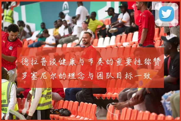 德拉普谈健康与节奏的重要性称赞罗塞尼尔的理念与团队目标一致