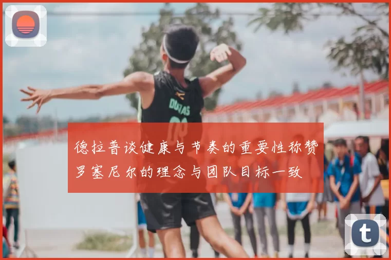 德拉普谈健康与节奏的重要性称赞罗塞尼尔的理念与团队目标一致