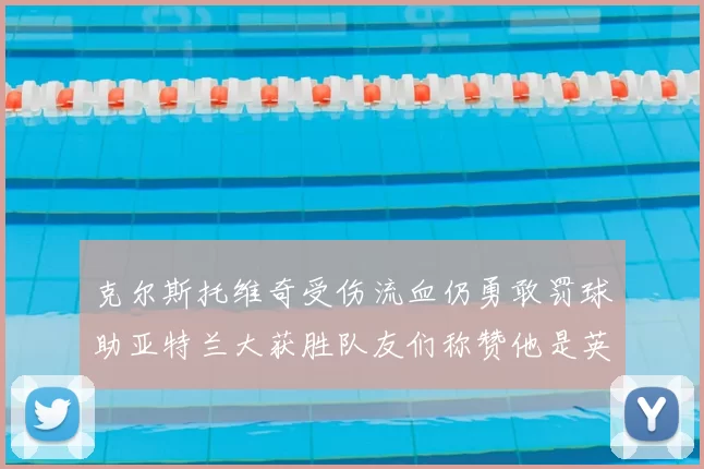 克尔斯托维奇受伤流血仍勇敢罚球助亚特兰大获胜队友们称赞他是英雄