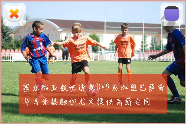 塞尔维亚教练透露DV9或加盟巴萨曾与马竞接触但尤文提供高薪合同