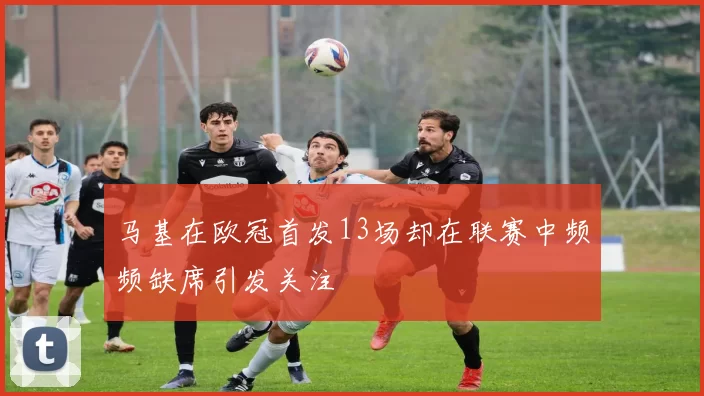马基在欧冠首发13场却在联赛中频频缺席引发关注