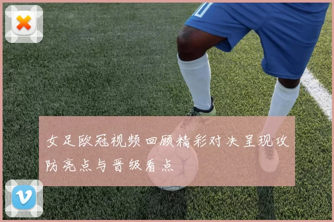 女足欧冠视频回顾精彩对决呈现攻防亮点与晋级看点
