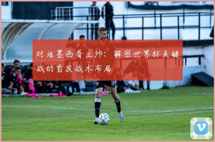 对话墨西哥主帅:解密世界杯关键战的首发战术布局