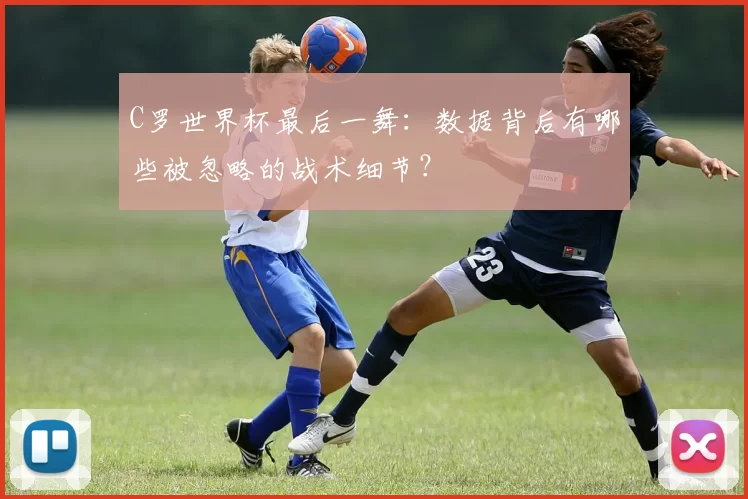 C罗世界杯最后一舞：数据背后有哪些被忽略的战术细节？