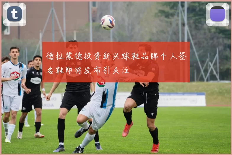 德拉蒙德投资新兴球鞋品牌个人签名鞋即将发布引关注