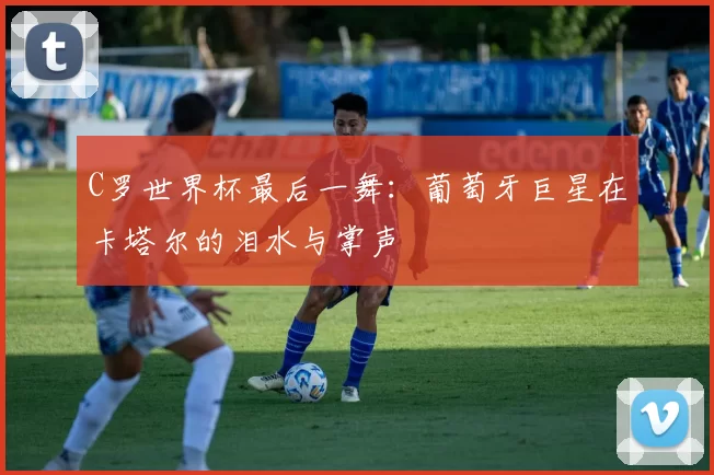 C罗世界杯最后一舞:葡萄牙巨星在卡塔尔的泪水与掌声