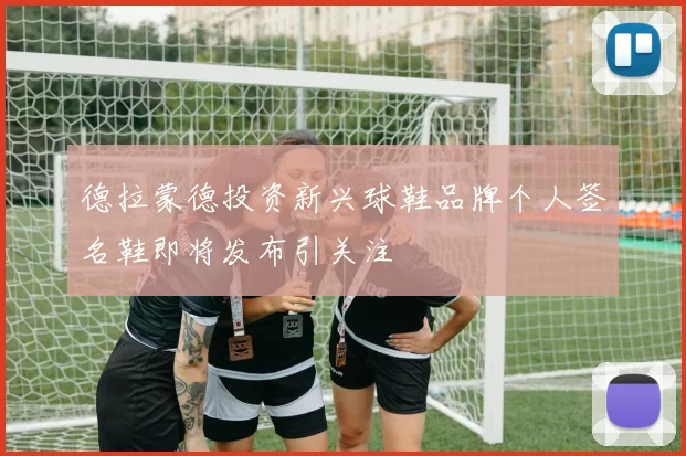 德拉蒙德投资新兴球鞋品牌个人签名鞋即将发布引关注