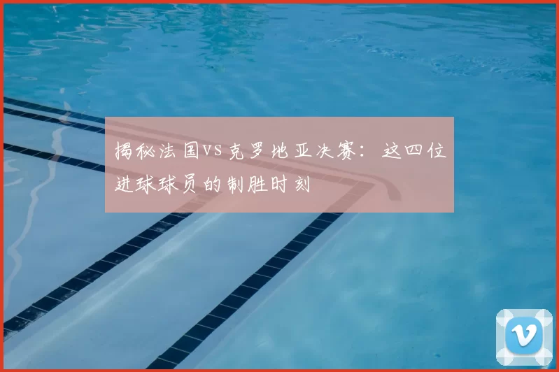 揭秘法国vs克罗地亚决赛:这四位进球球员的制胜时刻