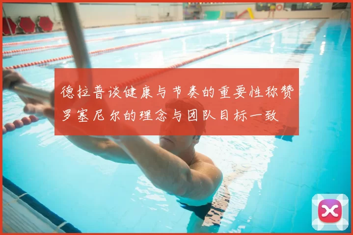 德拉普谈健康与节奏的重要性称赞罗塞尼尔的理念与团队目标一致