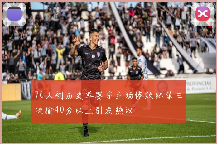 76人创历史单赛季主场惨败纪录三次输40分以上引发热议