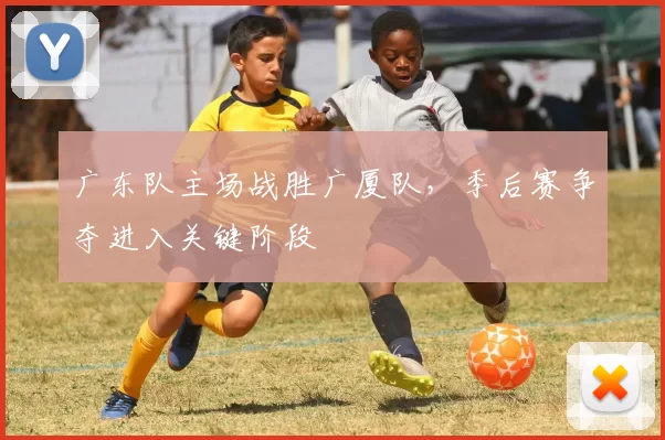 广东队主场战胜广厦队，季后赛争夺进入关键阶段