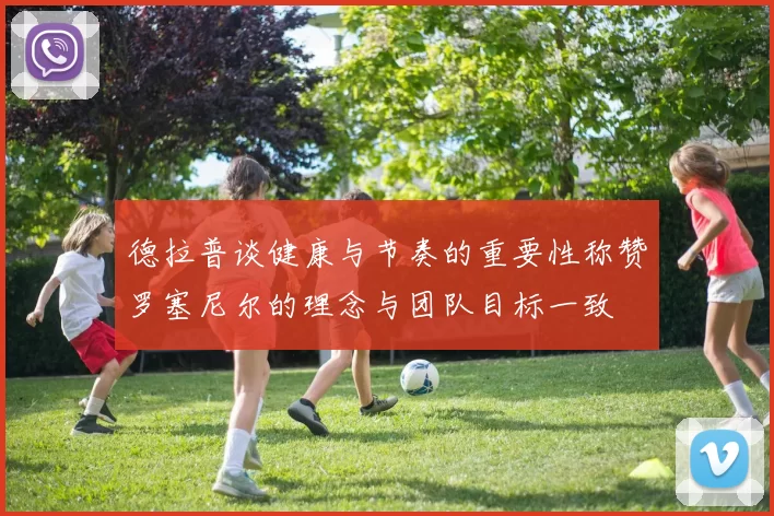 德拉普谈健康与节奏的重要性称赞罗塞尼尔的理念与团队目标一致