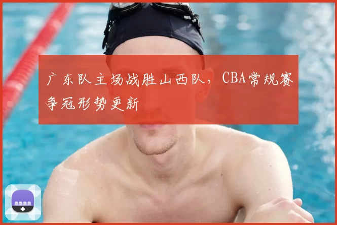 广东队主场战胜山西队，CBA常规赛争冠形势更新
