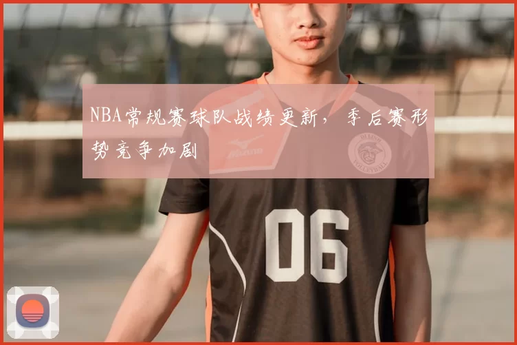 NBA常规赛球队战绩更新，季后赛形势竞争加剧