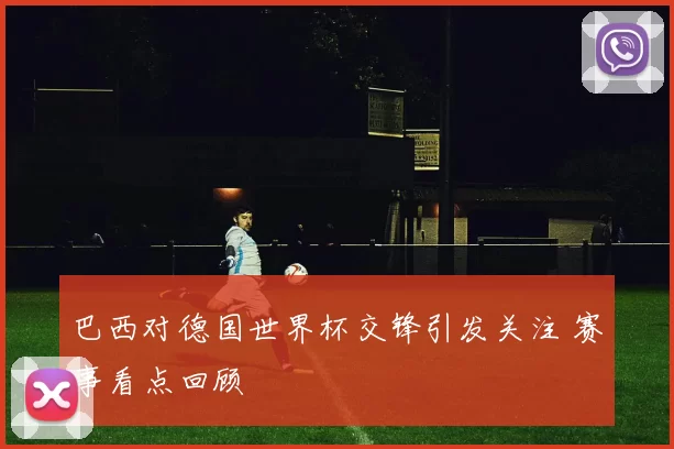 巴西对德国世界杯交锋引发关注 赛事看点回顾