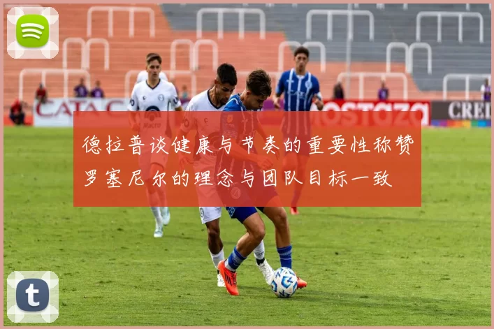 德拉普谈健康与节奏的重要性称赞罗塞尼尔的理念与团队目标一致