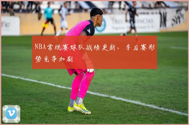 NBA常规赛球队战绩更新，季后赛形势竞争加剧