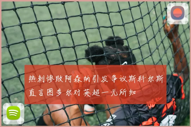热刺惨败阿森纳引发争议斯科尔斯直言图多尔对英超一无所知