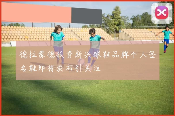 德拉蒙德投资新兴球鞋品牌个人签名鞋即将发布引关注