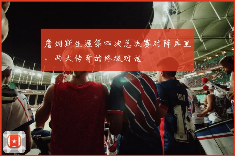 詹姆斯生涯第四次总决赛对阵库里,两大传奇的终极对话